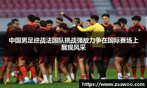 中国男足迎战法国队挑战强敌力争在国际赛场上展现风采